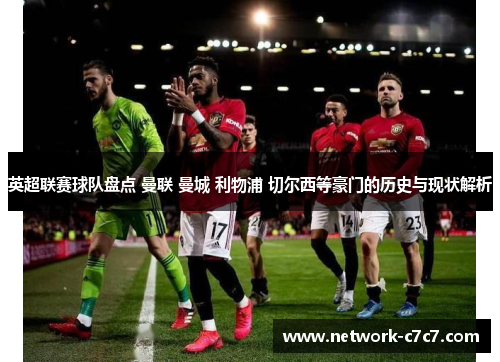 英超联赛球队盘点 曼联 曼城 利物浦 切尔西等豪门的历史与现状解析